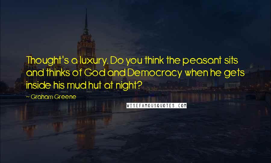 Graham Greene Quotes: Thought's a luxury. Do you think the peasant sits and thinks of God and Democracy when he gets inside his mud hut at night?