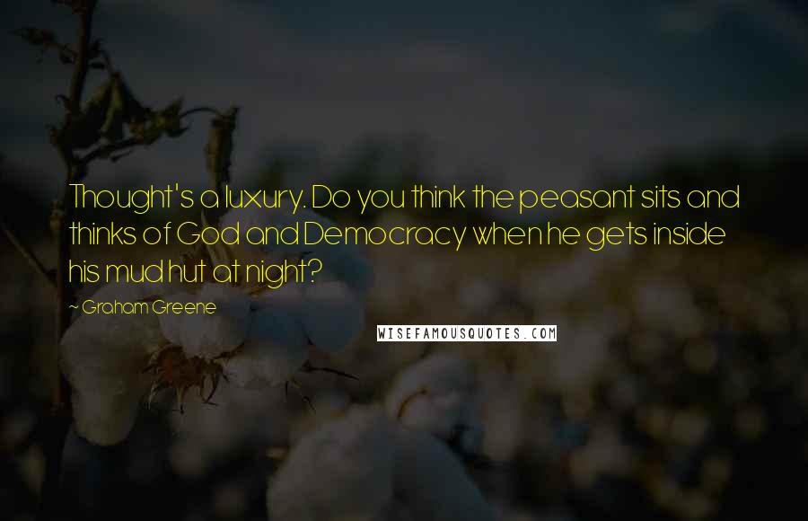 Graham Greene Quotes: Thought's a luxury. Do you think the peasant sits and thinks of God and Democracy when he gets inside his mud hut at night?