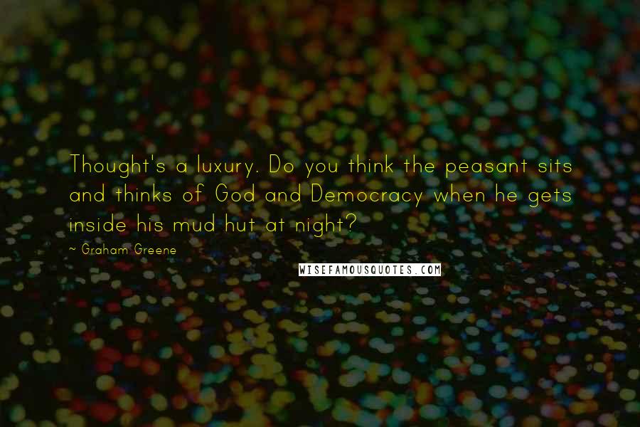 Graham Greene Quotes: Thought's a luxury. Do you think the peasant sits and thinks of God and Democracy when he gets inside his mud hut at night?