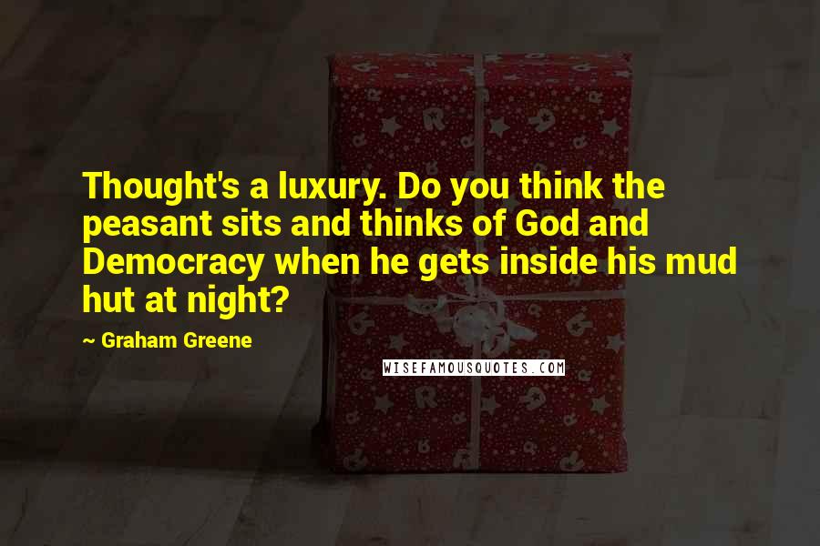 Graham Greene Quotes: Thought's a luxury. Do you think the peasant sits and thinks of God and Democracy when he gets inside his mud hut at night?