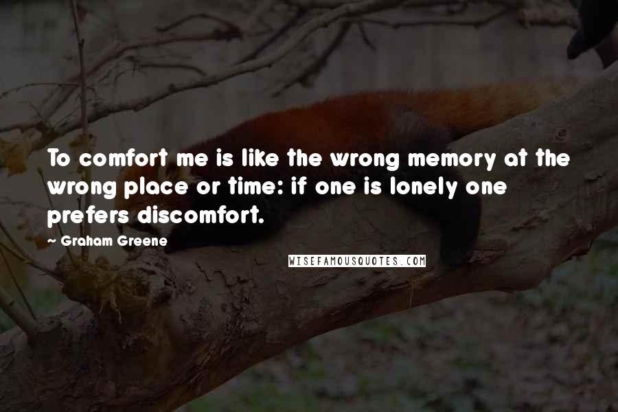 Graham Greene Quotes: To comfort me is like the wrong memory at the wrong place or time: if one is lonely one prefers discomfort.