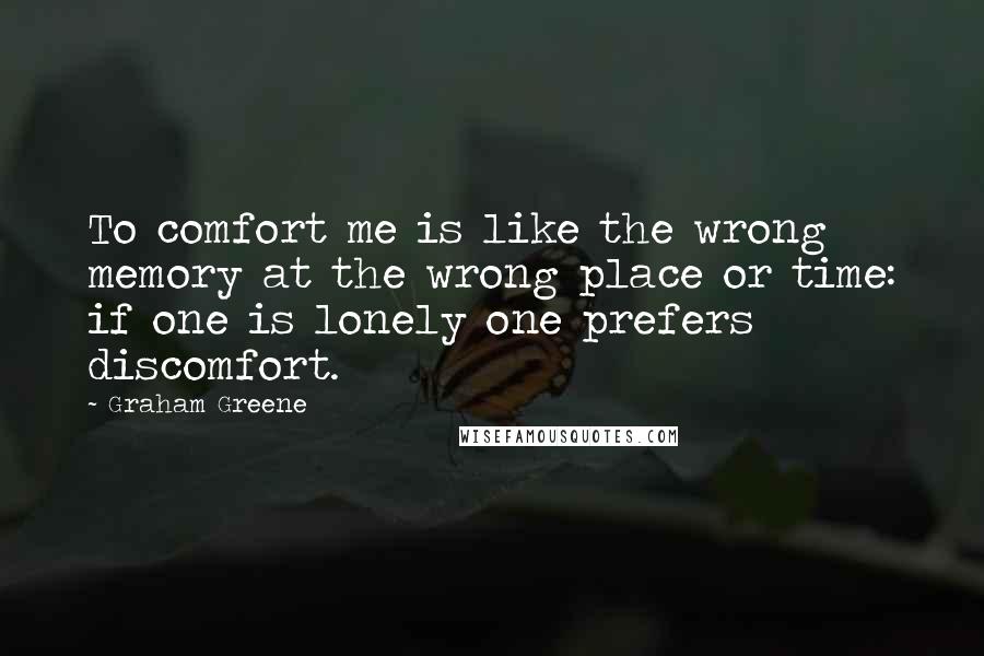 Graham Greene Quotes: To comfort me is like the wrong memory at the wrong place or time: if one is lonely one prefers discomfort.