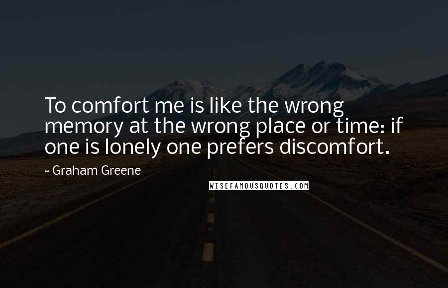 Graham Greene Quotes: To comfort me is like the wrong memory at the wrong place or time: if one is lonely one prefers discomfort.