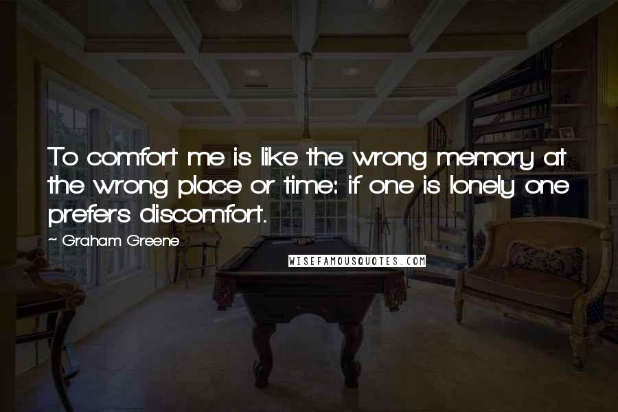 Graham Greene Quotes: To comfort me is like the wrong memory at the wrong place or time: if one is lonely one prefers discomfort.