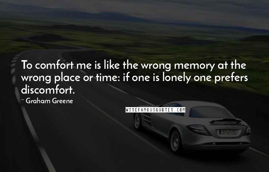 Graham Greene Quotes: To comfort me is like the wrong memory at the wrong place or time: if one is lonely one prefers discomfort.