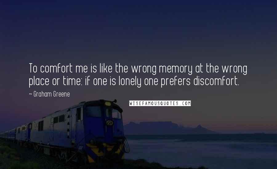 Graham Greene Quotes: To comfort me is like the wrong memory at the wrong place or time: if one is lonely one prefers discomfort.