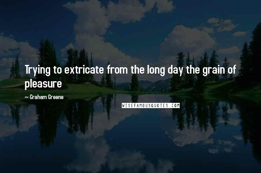 Graham Greene Quotes: Trying to extricate from the long day the grain of pleasure