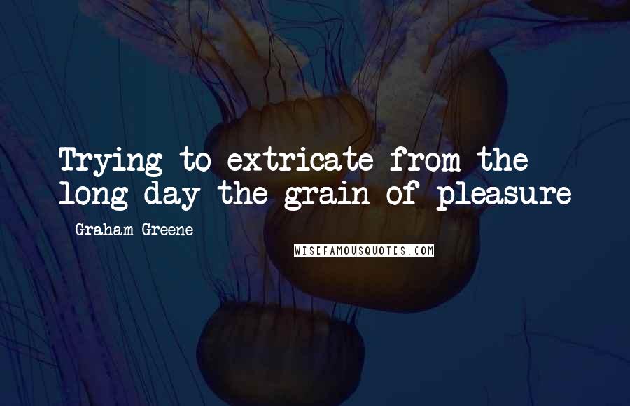 Graham Greene Quotes: Trying to extricate from the long day the grain of pleasure