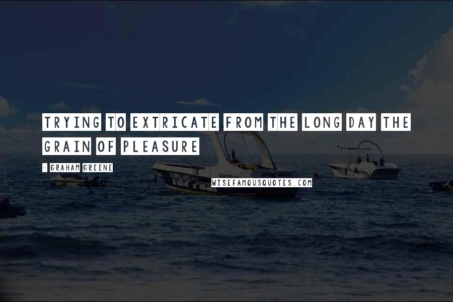 Graham Greene Quotes: Trying to extricate from the long day the grain of pleasure