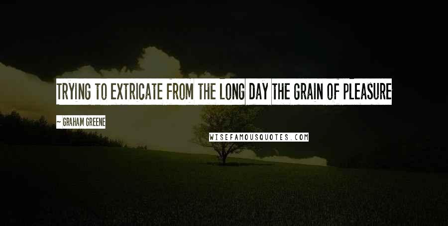 Graham Greene Quotes: Trying to extricate from the long day the grain of pleasure