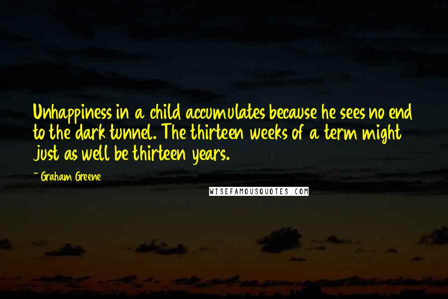 Graham Greene Quotes: Unhappiness in a child accumulates because he sees no end to the dark tunnel. The thirteen weeks of a term might just as well be thirteen years.