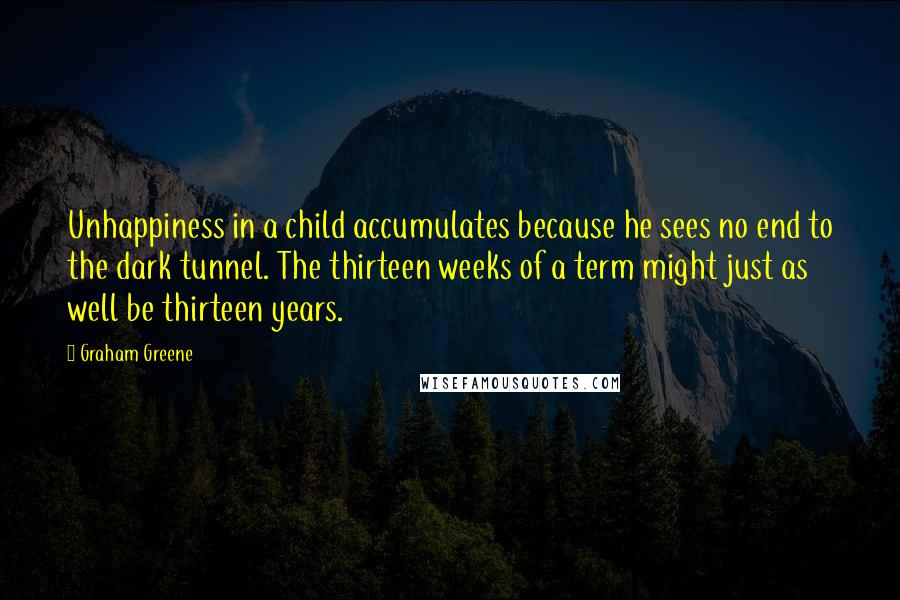 Graham Greene Quotes: Unhappiness in a child accumulates because he sees no end to the dark tunnel. The thirteen weeks of a term might just as well be thirteen years.