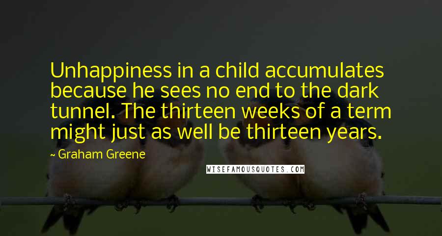 Graham Greene Quotes: Unhappiness in a child accumulates because he sees no end to the dark tunnel. The thirteen weeks of a term might just as well be thirteen years.