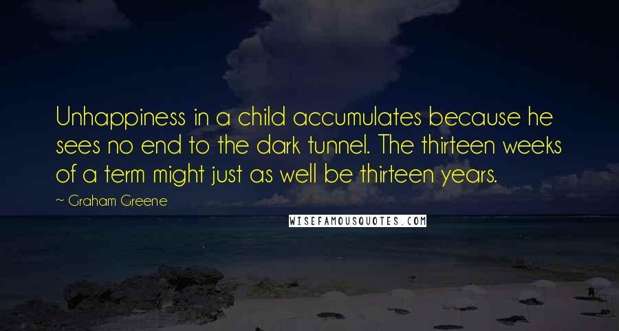 Graham Greene Quotes: Unhappiness in a child accumulates because he sees no end to the dark tunnel. The thirteen weeks of a term might just as well be thirteen years.