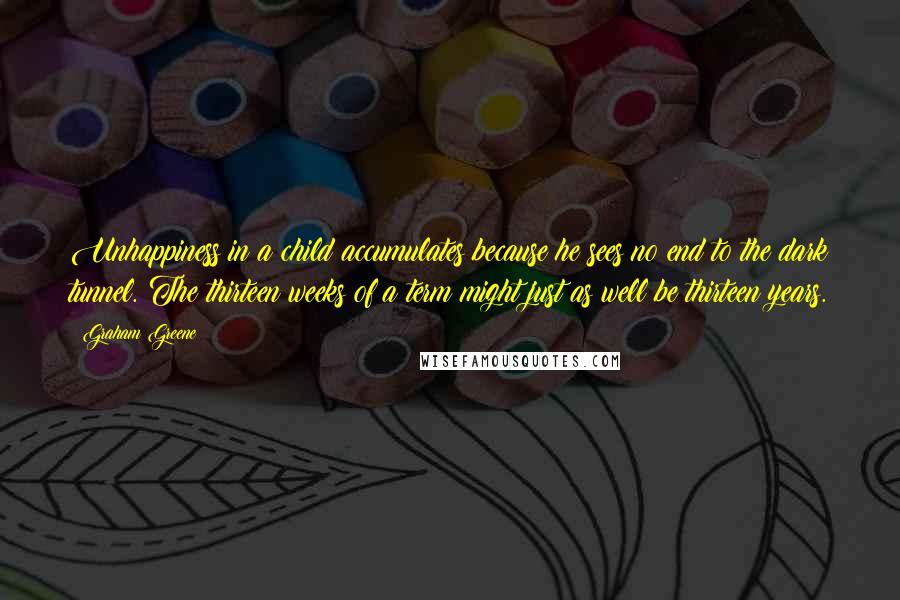Graham Greene Quotes: Unhappiness in a child accumulates because he sees no end to the dark tunnel. The thirteen weeks of a term might just as well be thirteen years.