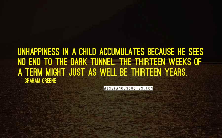 Graham Greene Quotes: Unhappiness in a child accumulates because he sees no end to the dark tunnel. The thirteen weeks of a term might just as well be thirteen years.
