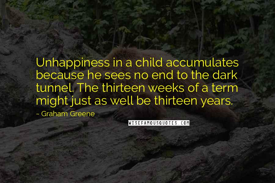 Graham Greene Quotes: Unhappiness in a child accumulates because he sees no end to the dark tunnel. The thirteen weeks of a term might just as well be thirteen years.