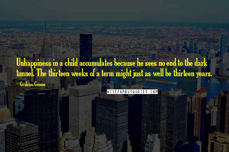 Graham Greene Quotes: Unhappiness in a child accumulates because he sees no end to the dark tunnel. The thirteen weeks of a term might just as well be thirteen years.