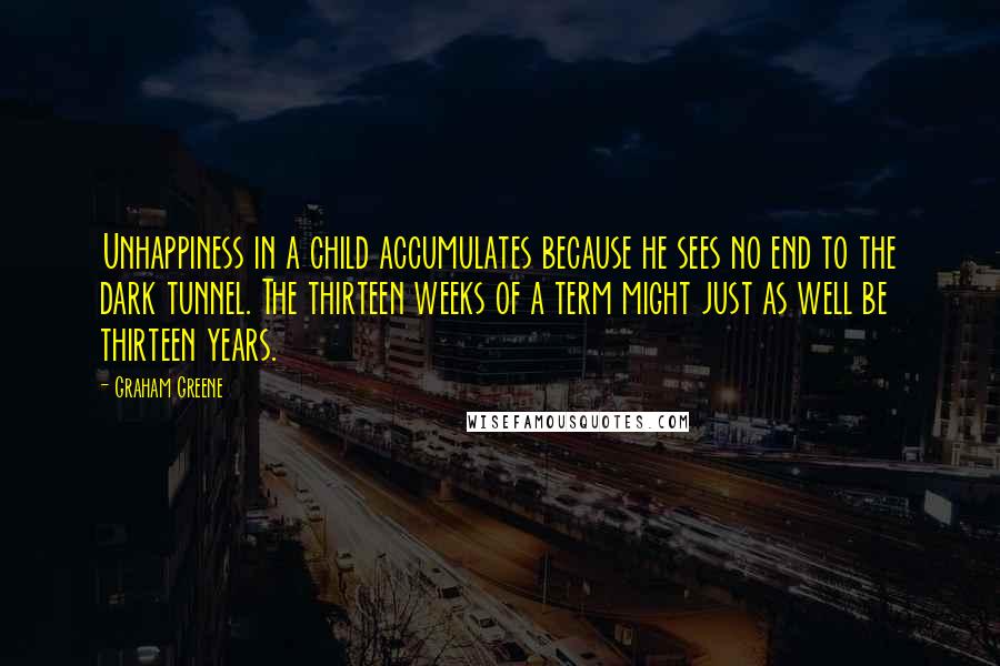 Graham Greene Quotes: Unhappiness in a child accumulates because he sees no end to the dark tunnel. The thirteen weeks of a term might just as well be thirteen years.