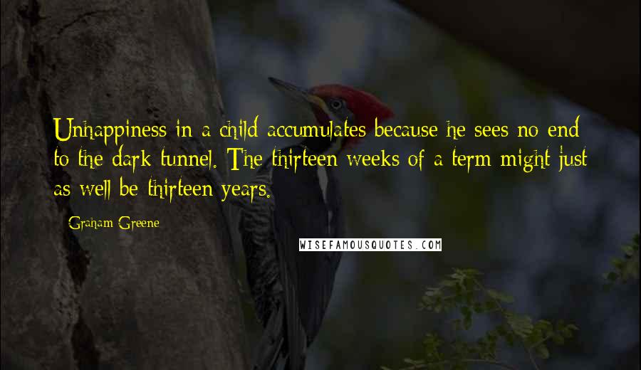 Graham Greene Quotes: Unhappiness in a child accumulates because he sees no end to the dark tunnel. The thirteen weeks of a term might just as well be thirteen years.