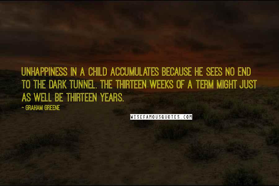 Graham Greene Quotes: Unhappiness in a child accumulates because he sees no end to the dark tunnel. The thirteen weeks of a term might just as well be thirteen years.