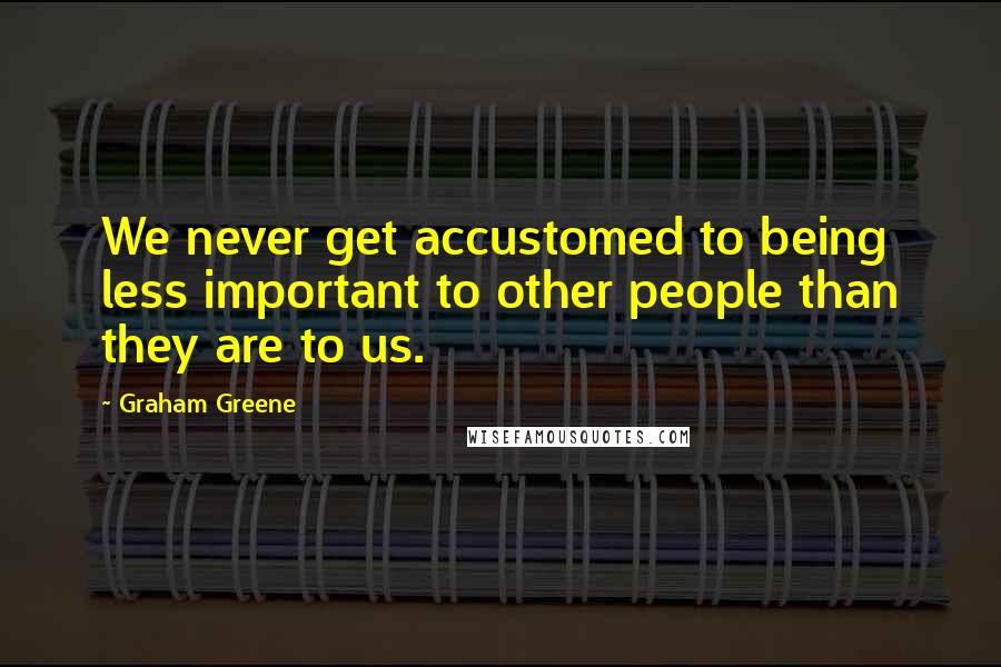 Graham Greene Quotes: We never get accustomed to being less important to other people than they are to us.