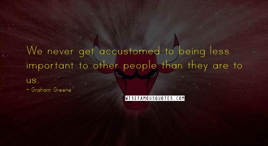 Graham Greene Quotes: We never get accustomed to being less important to other people than they are to us.