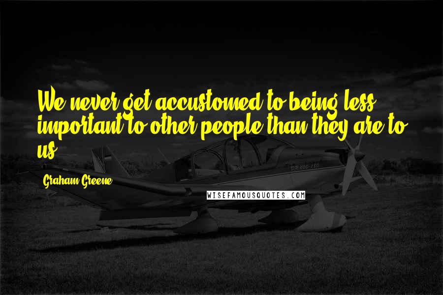 Graham Greene Quotes: We never get accustomed to being less important to other people than they are to us.