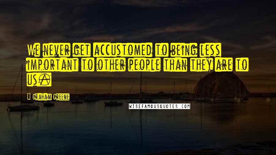 Graham Greene Quotes: We never get accustomed to being less important to other people than they are to us.