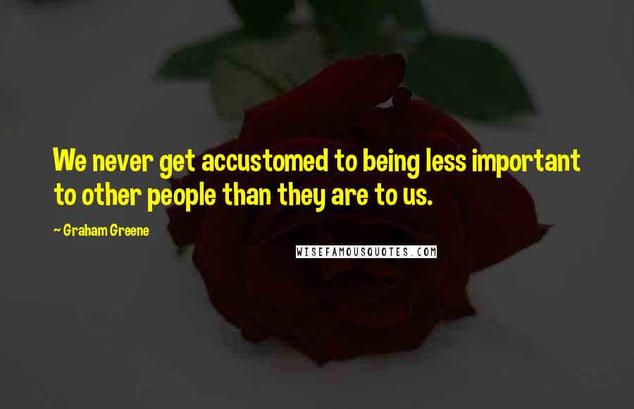 Graham Greene Quotes: We never get accustomed to being less important to other people than they are to us.