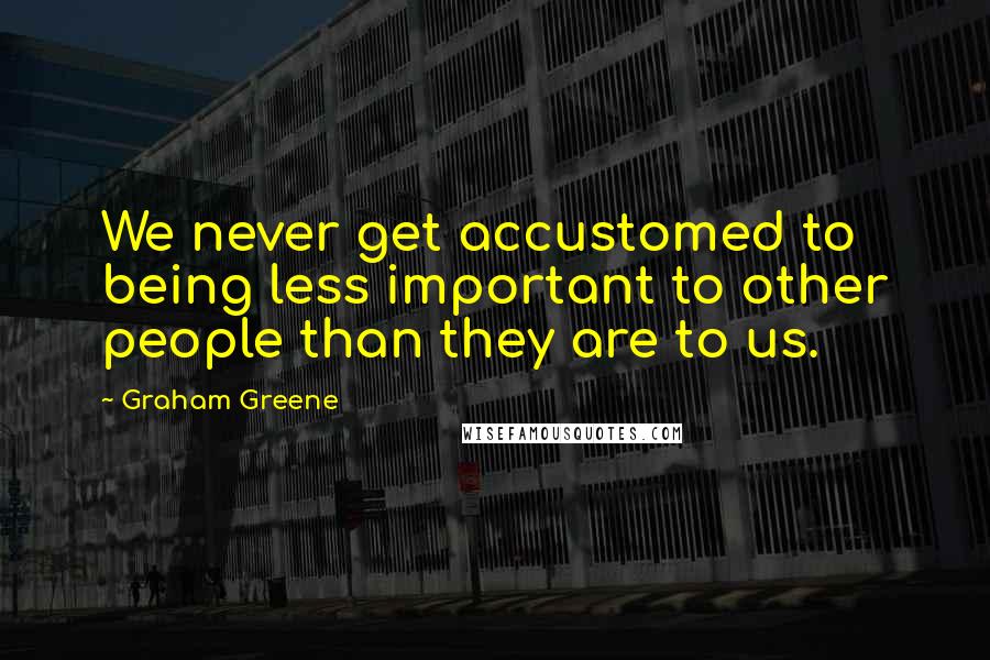 Graham Greene Quotes: We never get accustomed to being less important to other people than they are to us.