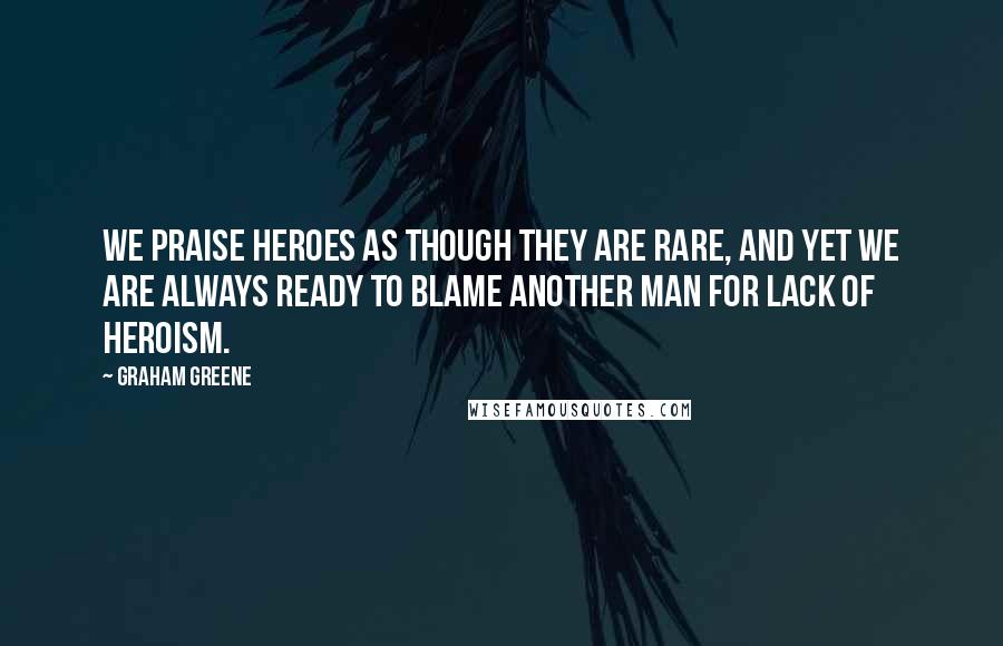 Graham Greene Quotes: We praise heroes as though they are rare, and yet we are always ready to blame another man for lack of heroism.