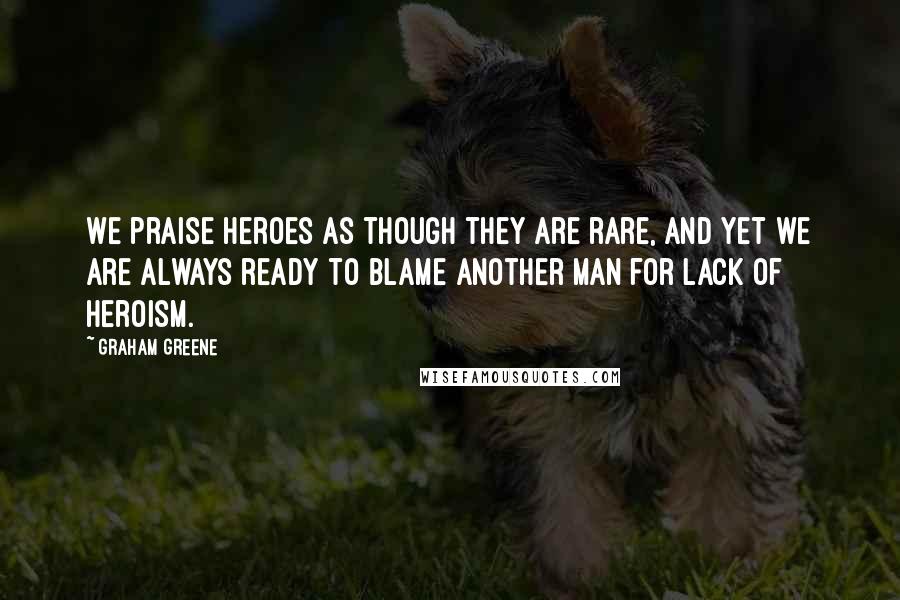 Graham Greene Quotes: We praise heroes as though they are rare, and yet we are always ready to blame another man for lack of heroism.