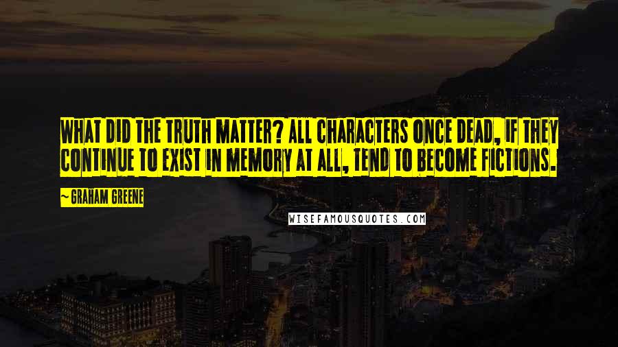 Graham Greene Quotes: What did the truth matter? All characters once dead, if they continue to exist in memory at all, tend to become fictions.