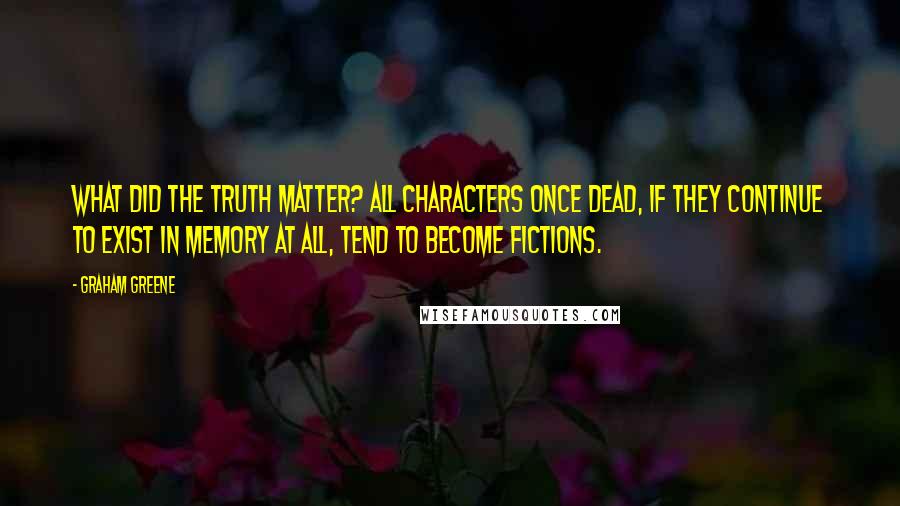 Graham Greene Quotes: What did the truth matter? All characters once dead, if they continue to exist in memory at all, tend to become fictions.