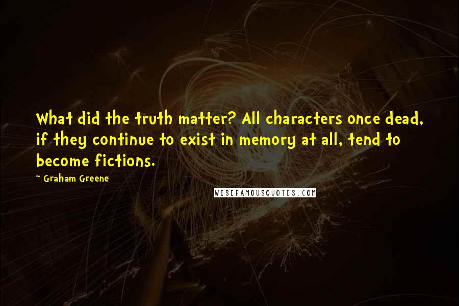 Graham Greene Quotes: What did the truth matter? All characters once dead, if they continue to exist in memory at all, tend to become fictions.