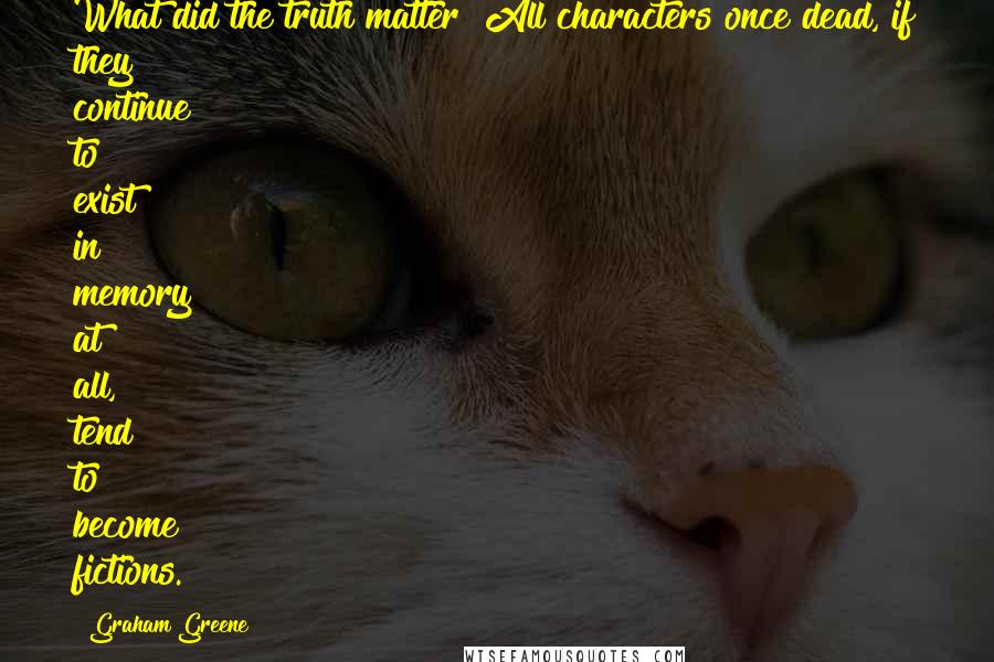 Graham Greene Quotes: What did the truth matter? All characters once dead, if they continue to exist in memory at all, tend to become fictions.