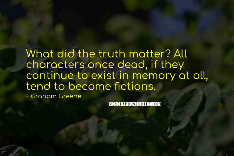 Graham Greene Quotes: What did the truth matter? All characters once dead, if they continue to exist in memory at all, tend to become fictions.