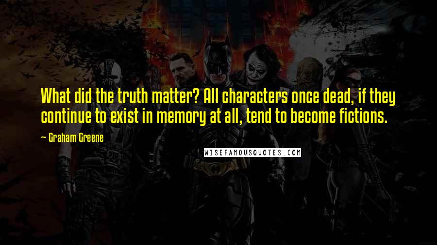 Graham Greene Quotes: What did the truth matter? All characters once dead, if they continue to exist in memory at all, tend to become fictions.