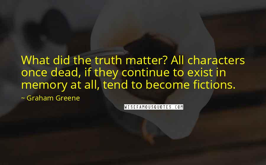 Graham Greene Quotes: What did the truth matter? All characters once dead, if they continue to exist in memory at all, tend to become fictions.