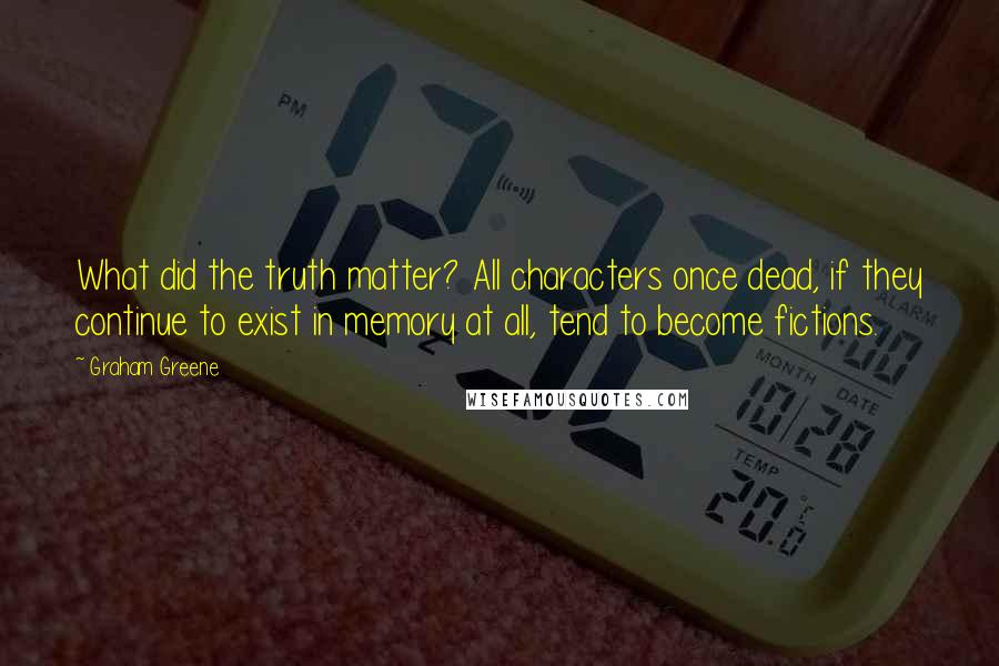 Graham Greene Quotes: What did the truth matter? All characters once dead, if they continue to exist in memory at all, tend to become fictions.