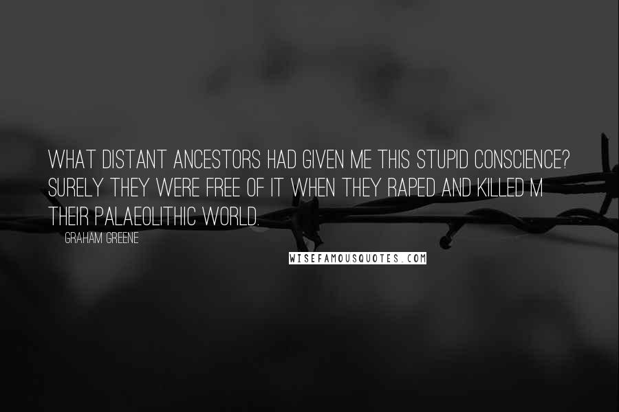 Graham Greene Quotes: What distant ancestors had given me this stupid conscience? Surely they were free of it when they raped and killed m their palaeolithic world.