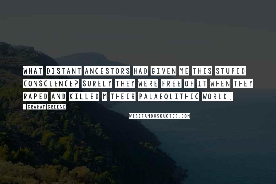 Graham Greene Quotes: What distant ancestors had given me this stupid conscience? Surely they were free of it when they raped and killed m their palaeolithic world.