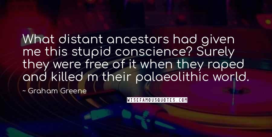 Graham Greene Quotes: What distant ancestors had given me this stupid conscience? Surely they were free of it when they raped and killed m their palaeolithic world.
