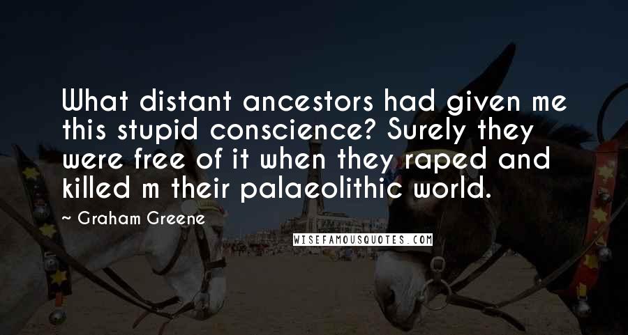 Graham Greene Quotes: What distant ancestors had given me this stupid conscience? Surely they were free of it when they raped and killed m their palaeolithic world.