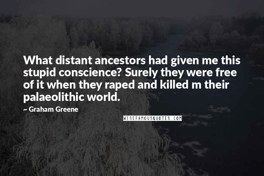 Graham Greene Quotes: What distant ancestors had given me this stupid conscience? Surely they were free of it when they raped and killed m their palaeolithic world.