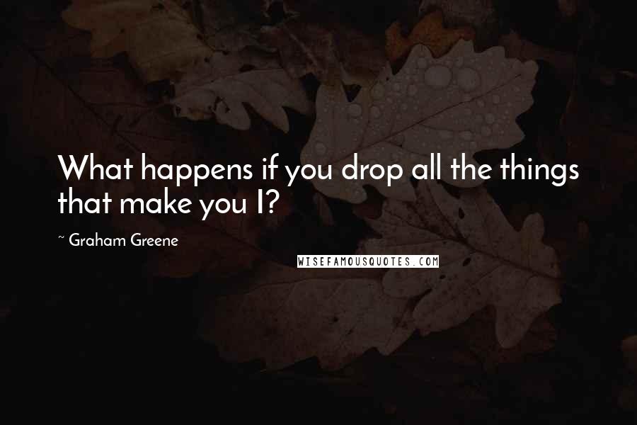 Graham Greene Quotes: What happens if you drop all the things that make you I?