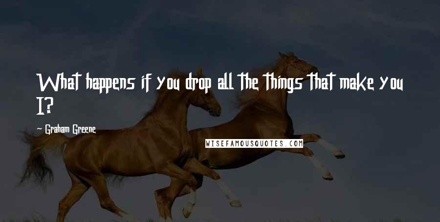 Graham Greene Quotes: What happens if you drop all the things that make you I?