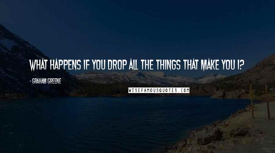 Graham Greene Quotes: What happens if you drop all the things that make you I?