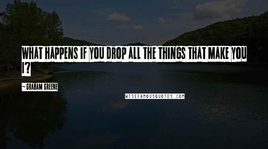 Graham Greene Quotes: What happens if you drop all the things that make you I?